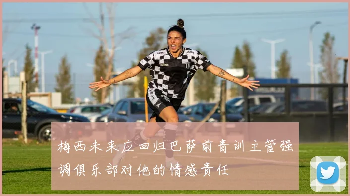 梅西未来应回归巴萨前青训主管强调俱乐部对他的情感责任
