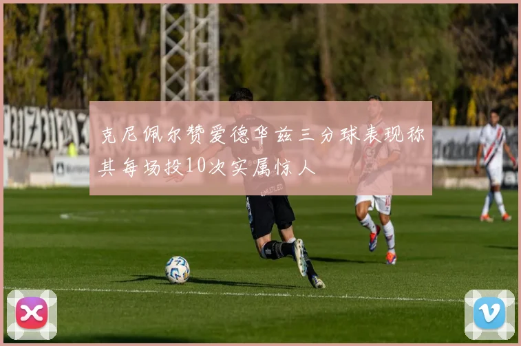 克尼佩尔赞爱德华兹三分球表现称其每场投10次实属惊人