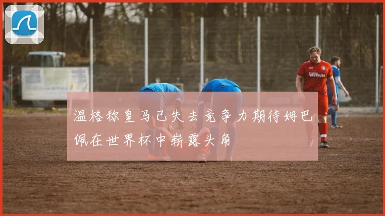 温格称皇马已失去竞争力期待姆巴佩在世界杯中崭露头角