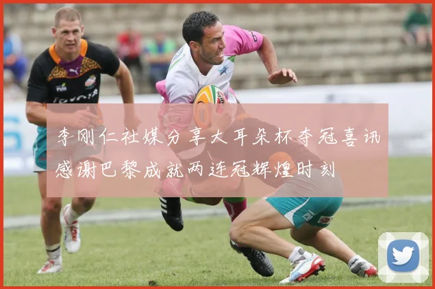 李刚仁社媒分享大耳朵杯夺冠喜讯感谢巴黎成就两连冠辉煌时刻