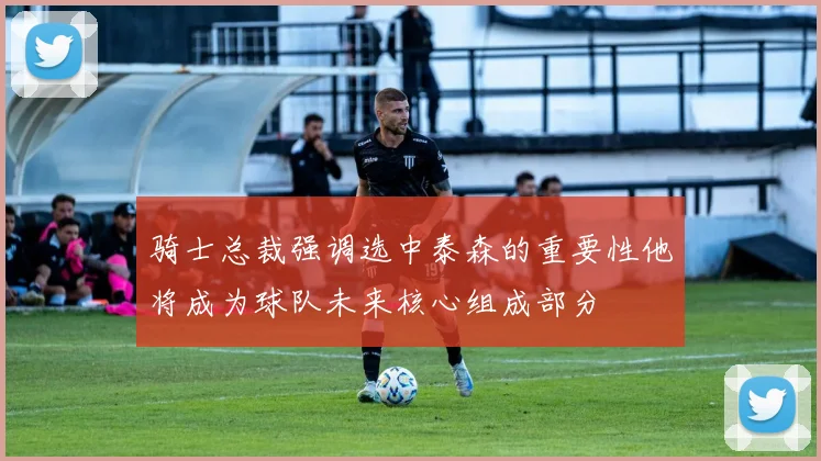 骑士总裁强调选中泰森的重要性他将成为球队未来核心组成部分