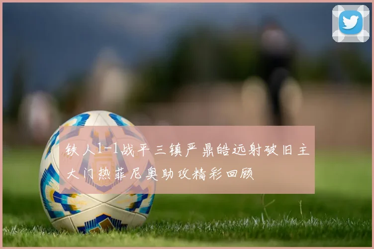 铁人1-1战平三镇严鼎皓远射破旧主大门热菲尼奥助攻精彩回顾