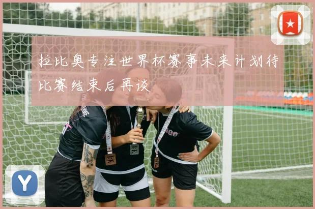 拉比奥专注世界杯赛事未来计划待比赛结束后再谈