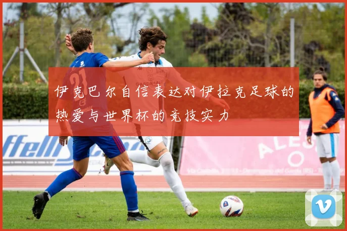 伊克巴尔自信表达对伊拉克足球的热爱与世界杯的竞技实力