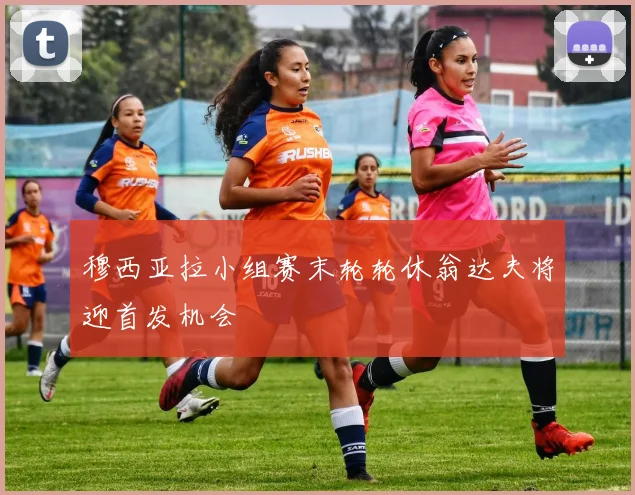 穆西亚拉小组赛末轮轮休翁达夫将迎首发机会