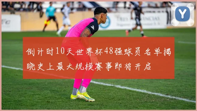倒计时10天世界杯48强球员名单揭晓史上最大规模赛事即将开启