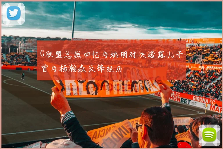 G联盟总裁回忆与姚明对决透露儿子曾与杨瀚森交锋经历
