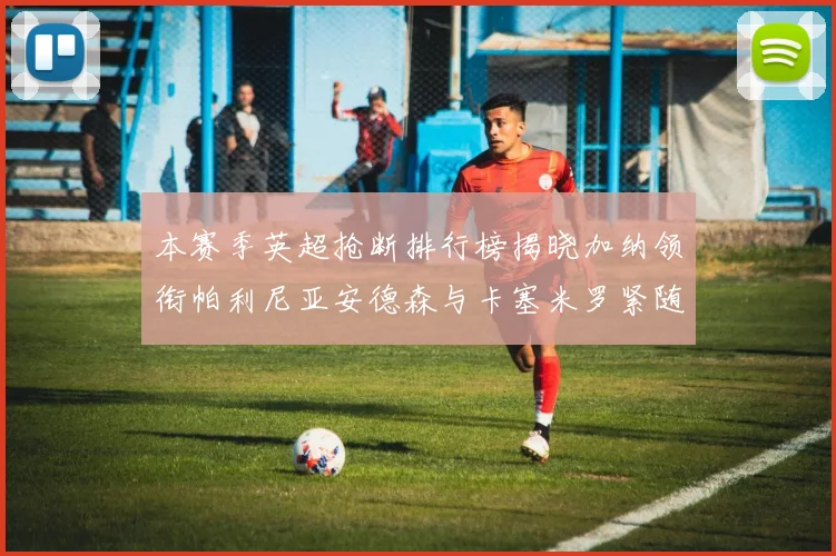 本赛季英超抢断排行榜揭晓加纳领衔帕利尼亚安德森与卡塞米罗紧随其后