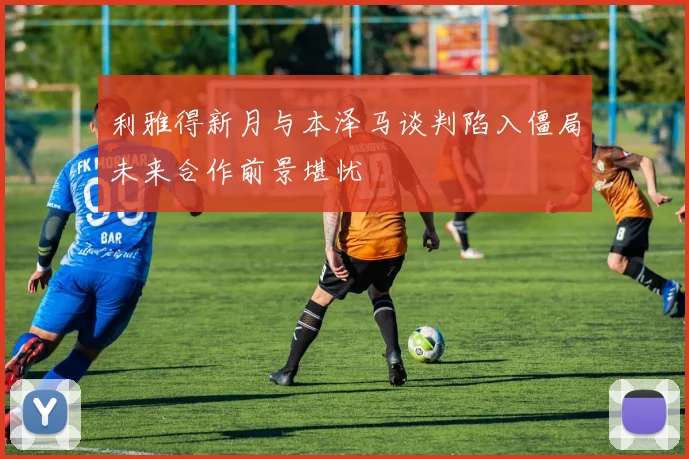 利雅得新月与本泽马谈判陷入僵局未来合作前景堪忧