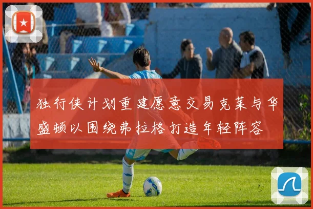 独行侠计划重建愿意交易克莱与华盛顿以围绕弗拉格打造年轻阵容