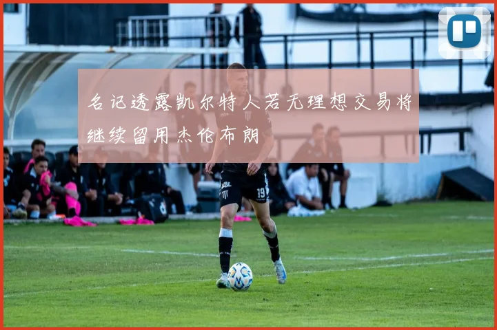 名记透露凯尔特人若无理想交易将继续留用杰伦布朗