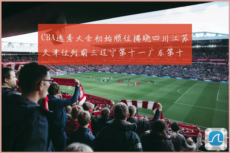 CBA选秀大会初始顺位揭晓四川江苏天津位列前三辽宁第十一广东第十六