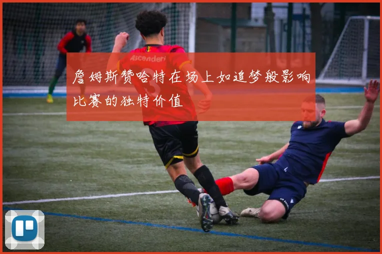 詹姆斯赞哈特在场上如追梦般影响比赛的独特价值