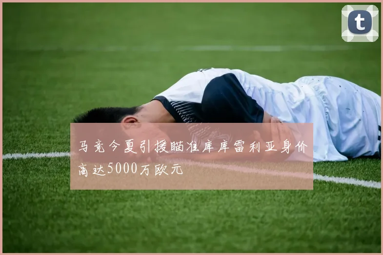 马竞今夏引援瞄准库库雷利亚身价高达5000万欧元