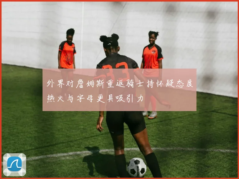 外界对詹姆斯重返骑士持怀疑态度热火与字母更具吸引力