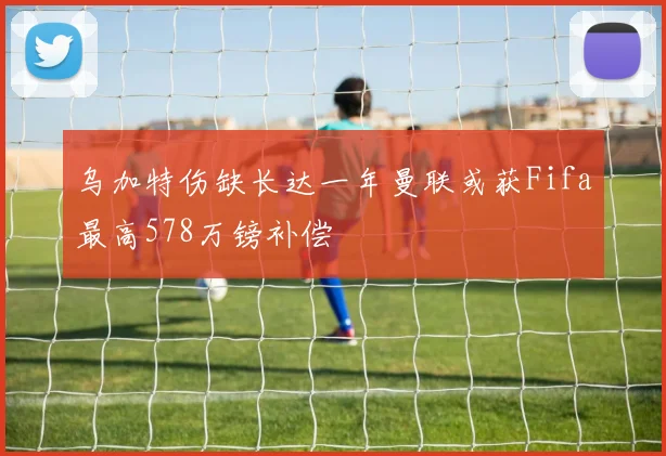 乌加特伤缺长达一年曼联或获Fifa最高578万镑补偿