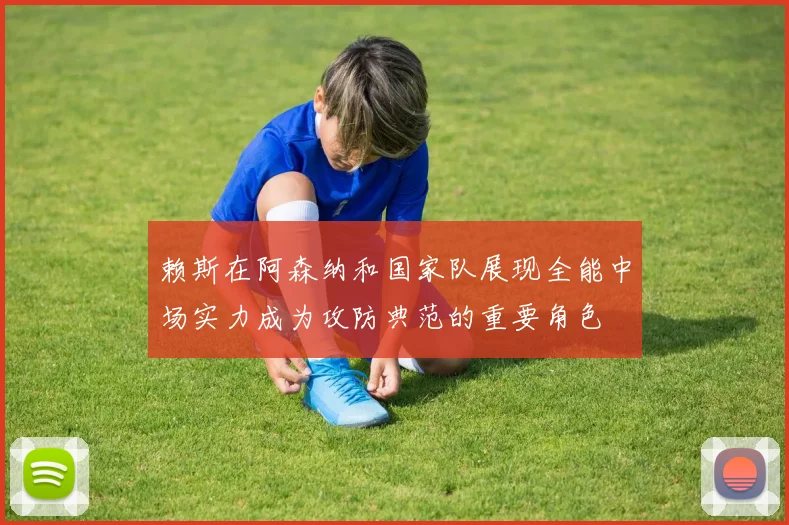 赖斯在阿森纳和国家队展现全能中场实力成为攻防典范的重要角色